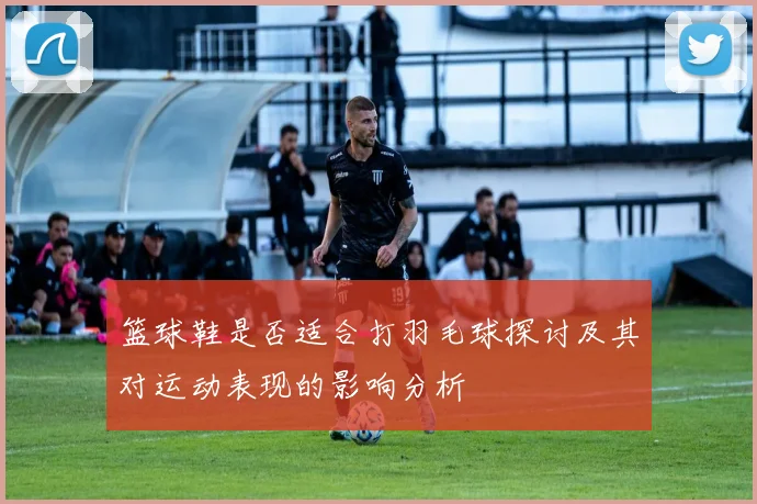 篮球鞋是否适合打羽毛球探讨及其对运动表现的影响分析