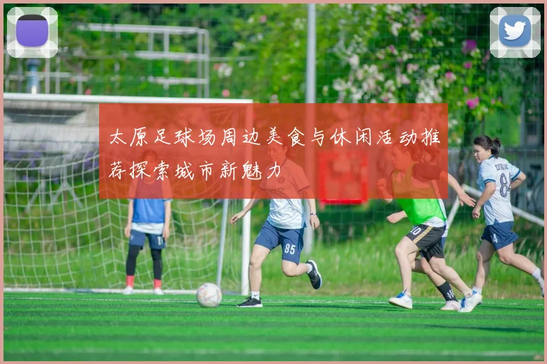 太原足球场周边美食与休闲活动推荐探索城市新魅力