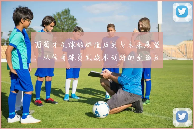 葡萄牙足球的辉煌历史与未来展望：从传奇球员到战术创新的全面分析