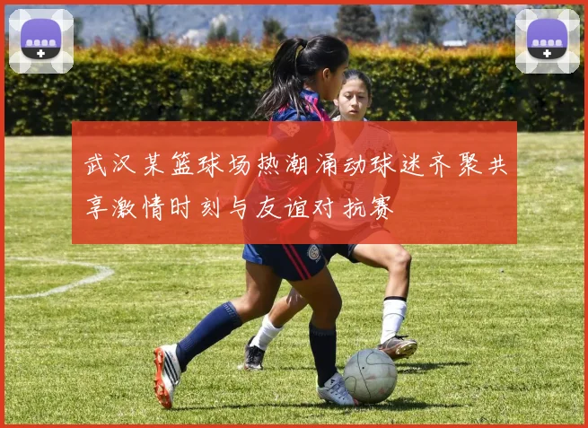 武汉某篮球场热潮涌动球迷齐聚共享激情时刻与友谊对抗赛