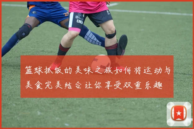 篮球抓饭的美味之旅如何将运动与美食完美结合让你享受双重乐趣