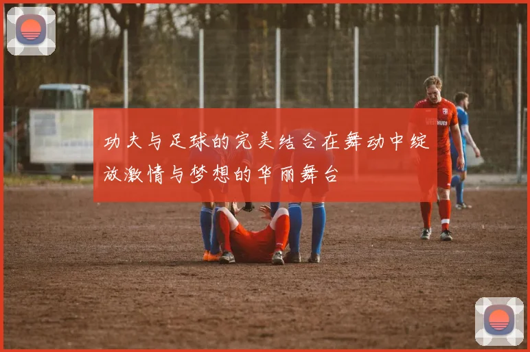 功夫与足球的完美结合在舞动中绽放激情与梦想的华丽舞台