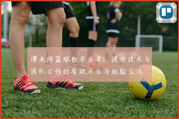 谭老师篮球教学分享：提升技术与团队合作的有效方法与经验交流