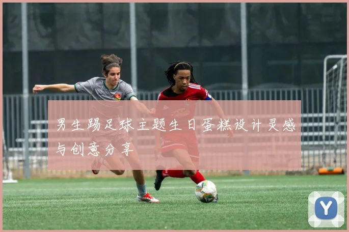 男生踢足球主题生日蛋糕设计灵感与创意分享